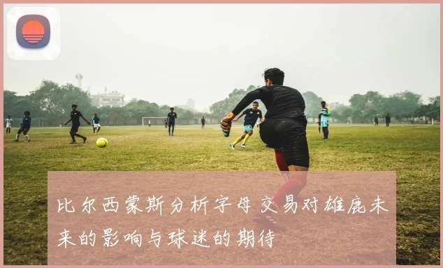 比尔西蒙斯分析字母交易对雄鹿未来的影响与球迷的期待