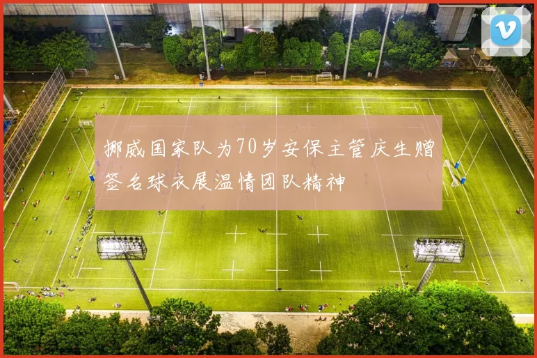 挪威国家队为70岁安保主管庆生赠签名球衣展温情团队精神