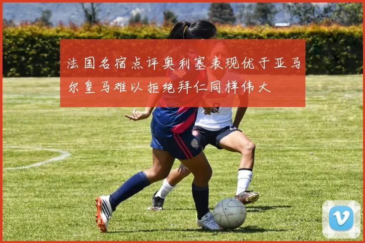 法国名宿点评奥利塞表现优于亚马尔皇马难以拒绝拜仁同样伟大
