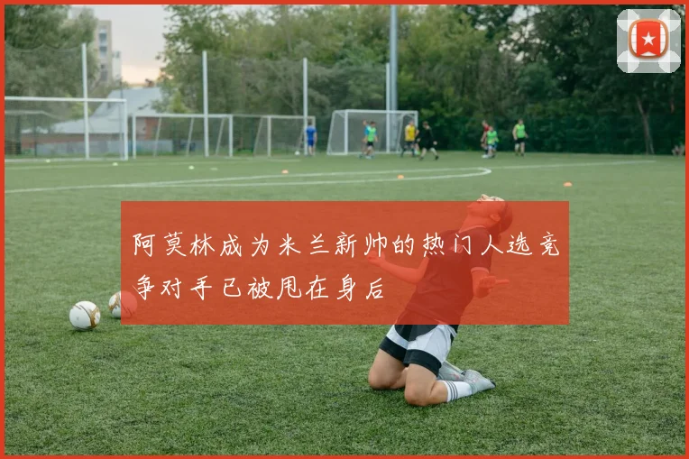 阿莫林成为米兰新帅的热门人选竞争对手已被甩在身后