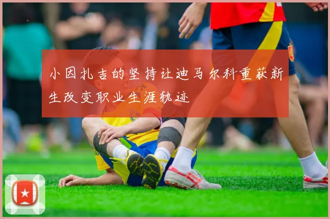 小因扎吉的坚持让迪马尔科重获新生改变职业生涯轨迹