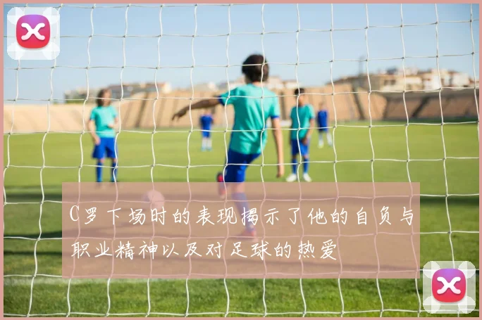 C罗下场时的表现揭示了他的自负与职业精神以及对足球的热爱
