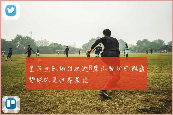 皇马全队热烈欢迎B席加盟姆巴佩盛赞球队是世界最佳