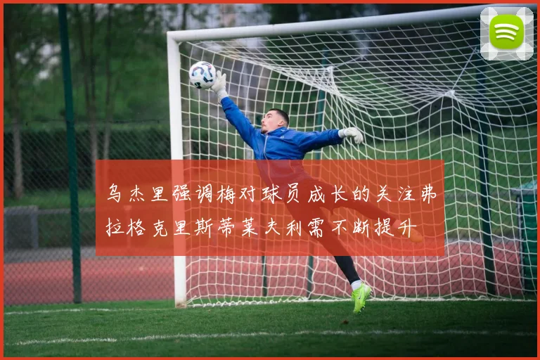 乌杰里强调梅对球员成长的关注弗拉格克里斯蒂莱夫利需不断提升
