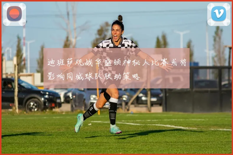 迪班萨观战华盛顿神秘人比赛或将影响同城球队联动策略