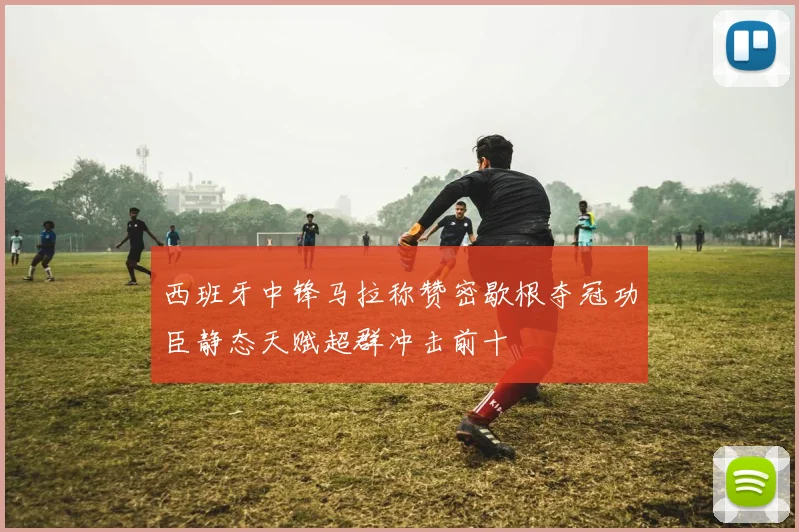 西班牙中锋马拉称赞密歇根夺冠功臣静态天赋超群冲击前十