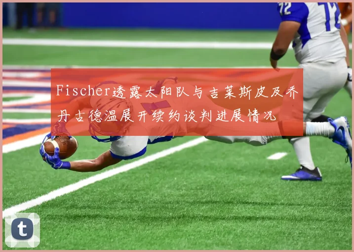 Fischer透露太阳队与吉莱斯皮及乔丹古德温展开续约谈判进展情况